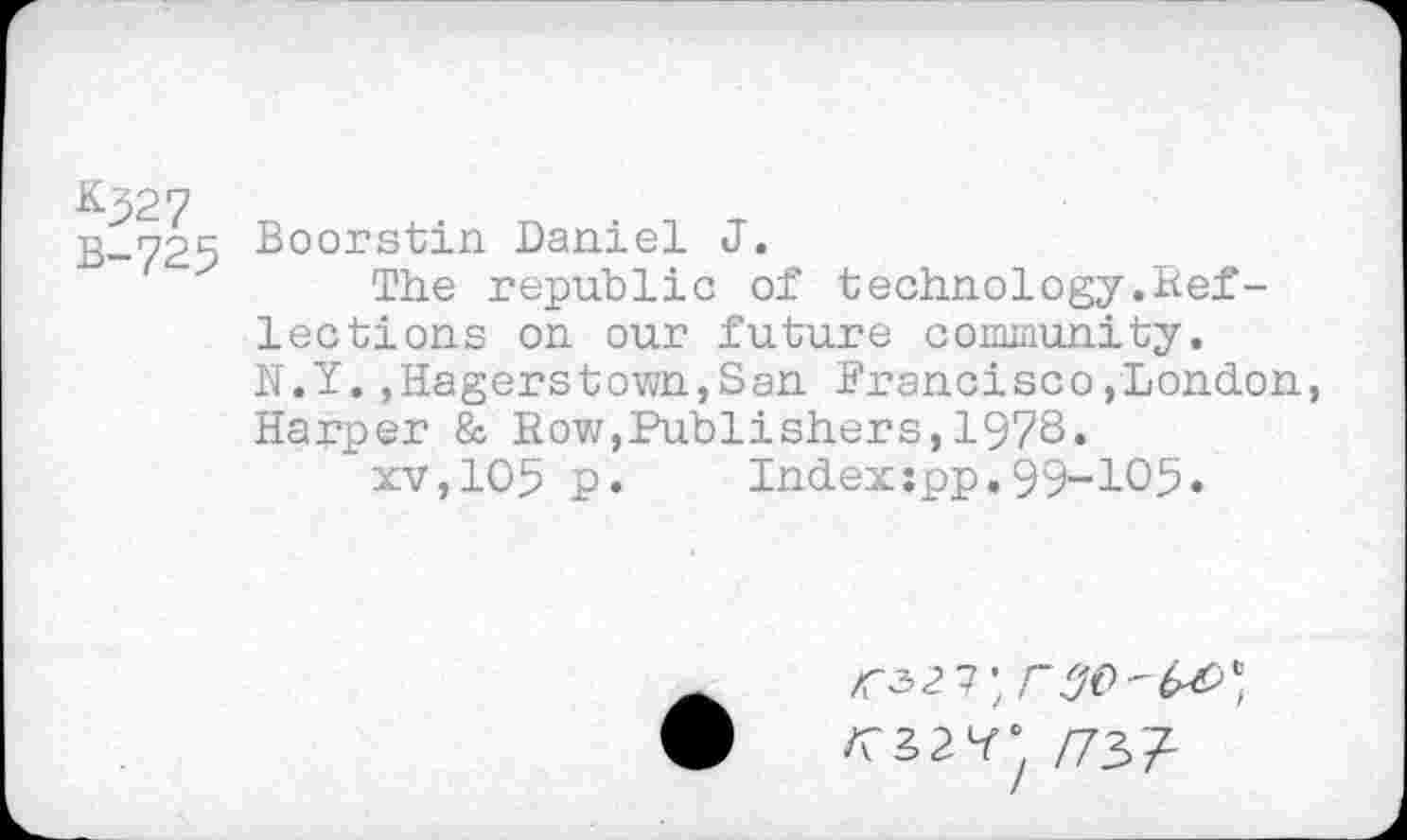 ﻿&327 B-725
Boorstin Daniel J.
The republic of technology.Reflections on our future community. N.Y..Hagerstown,San Francisco,London, Harper & Row,Publishers,197S.
xv,105 p. Index:pp.99-105«
<327;